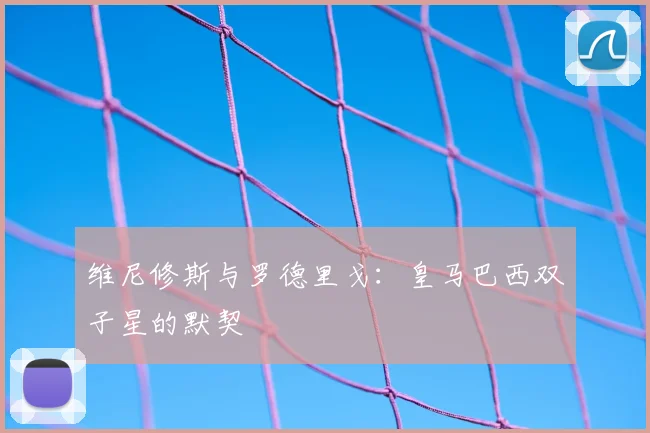 维尼修斯与罗德里戈:皇马巴西双子星的默契