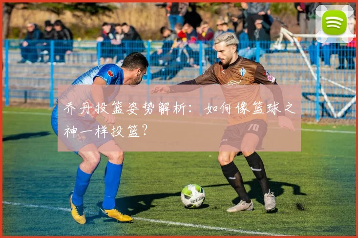 乔丹投篮姿势解析:如何像篮球之神一样投篮?