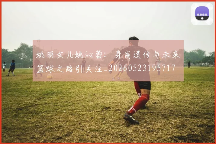 姚明女儿姚沁蕾:身高遗传与未来篮球之路引关注_20260523195717