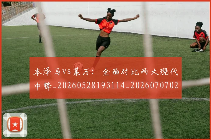 本泽马vs莱万：全面对比两大现代中锋_20260528193114_20260707021744_20260731174131