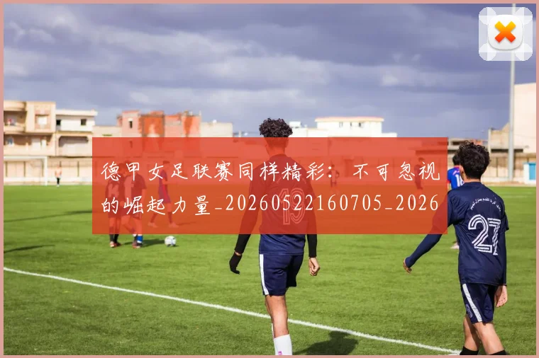 德甲女足联赛同样精彩：不可忽视的崛起力量_20260522160705_20260704173101