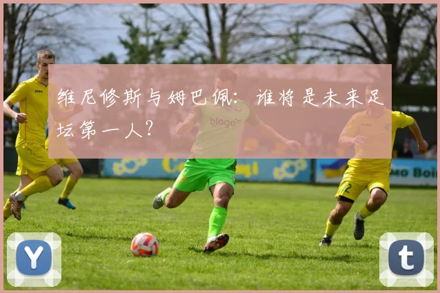 维尼修斯与姆巴佩:谁将是未来足坛第一人?