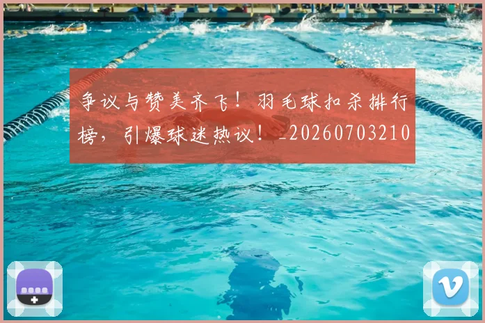 争议与赞美齐飞！羽毛球扣杀排行榜，引爆球迷热议！_20260703210727