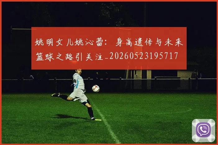 姚明女儿姚沁蕾：身高遗传与未来篮球之路引关注_20260523195717