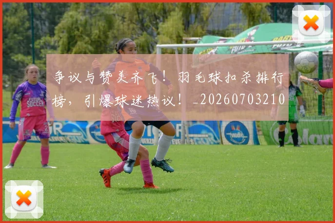 争议与赞美齐飞!羽毛球扣杀排行榜,引爆球迷热议!_20260703210727
