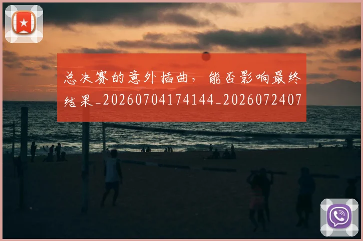 总决赛的意外插曲，能否影响最终结果_20260704174144_20260724074024