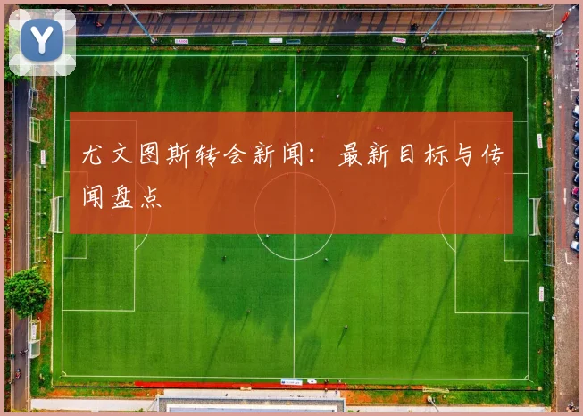 尤文图斯转会新闻:最新目标与传闻盘点
