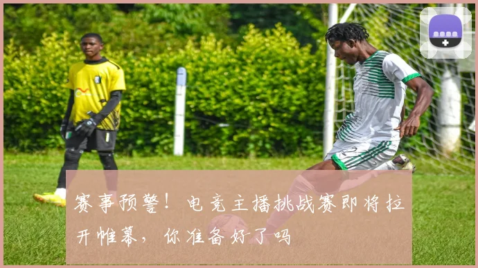 赛事预警!电竞主播挑战赛即将拉开帷幕,你准备好了吗