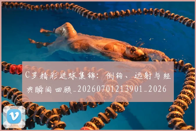 C罗精彩进球集锦:倒钩、远射与经典瞬间回顾_20260701213901_20260712052923