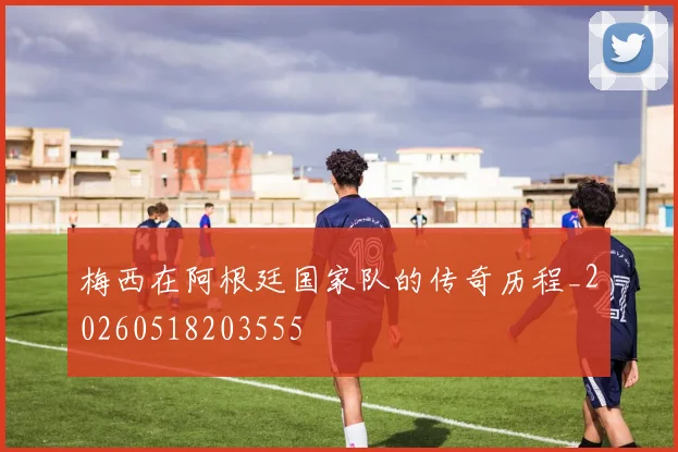 梅西在阿根廷国家队的传奇历程_20260518203555