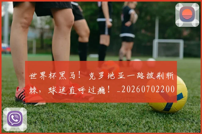 世界杯黑马！克罗地亚一路披荆斩棘，球迷直呼过瘾！_20260702200918