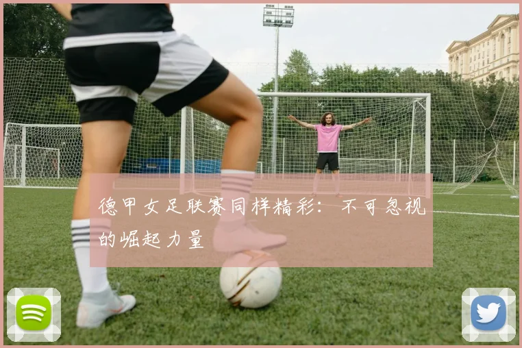 德甲女足联赛同样精彩:不可忽视的崛起力量