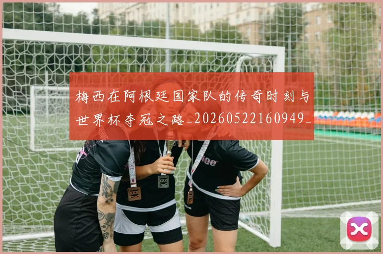 梅西在阿根廷国家队的传奇时刻与世界杯夺冠之路_20260522160949_20260707023138