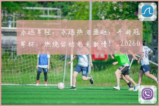 永远年轻，永远热泪盈眶，手游冠军杯，燃烧你的电竞激情！_20260801171008