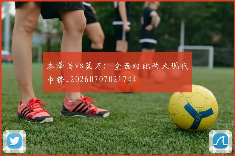 本泽马vs莱万:全面对比两大现代中锋_20260707021744