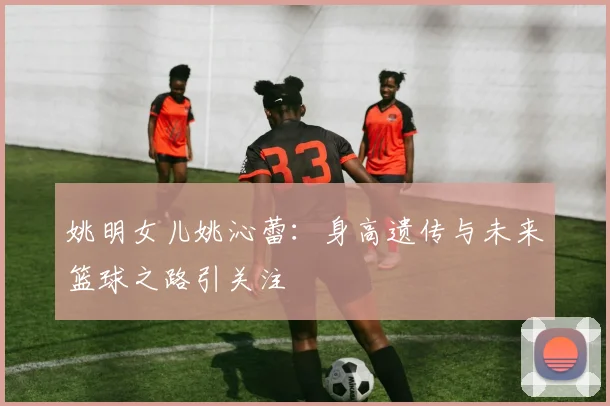 姚明女儿姚沁蕾:身高遗传与未来篮球之路引关注