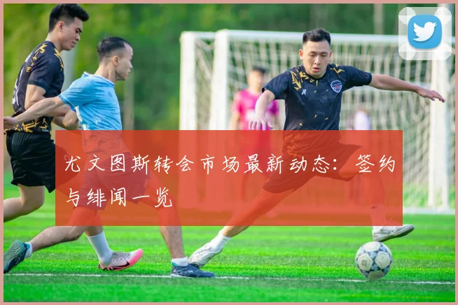 尤文图斯转会市场最新动态:签约与绯闻一览
