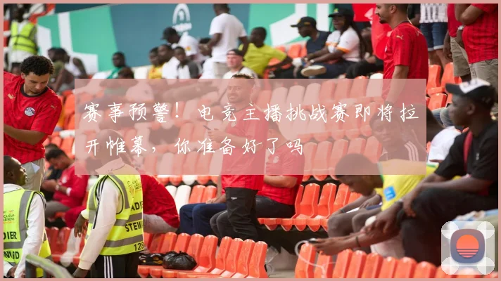 赛事预警!电竞主播挑战赛即将拉开帷幕,你准备好了吗