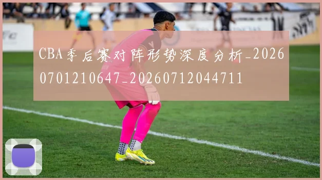 CBA季后赛对阵形势深度分析_20260701210647_20260712044711