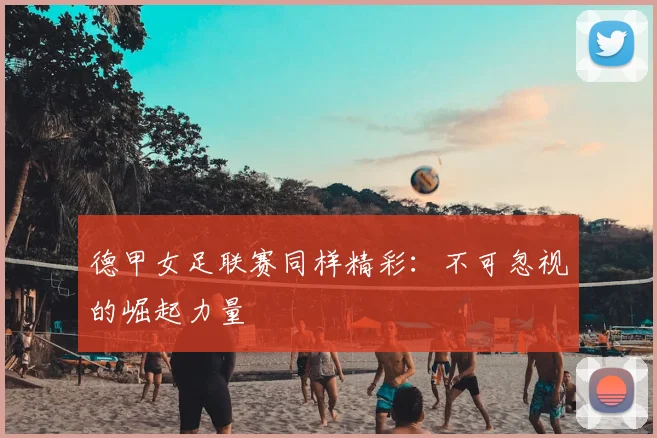 德甲女足联赛同样精彩：不可忽视的崛起力量