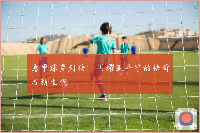意甲球星列传:闪耀亚平宁的传奇与新生代