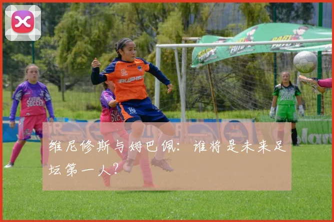 维尼修斯与姆巴佩:谁将是未来足坛第一人?