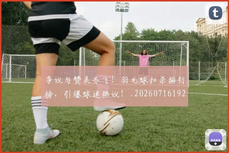 争议与赞美齐飞!羽毛球扣杀排行榜,引爆球迷热议!_20260716192809